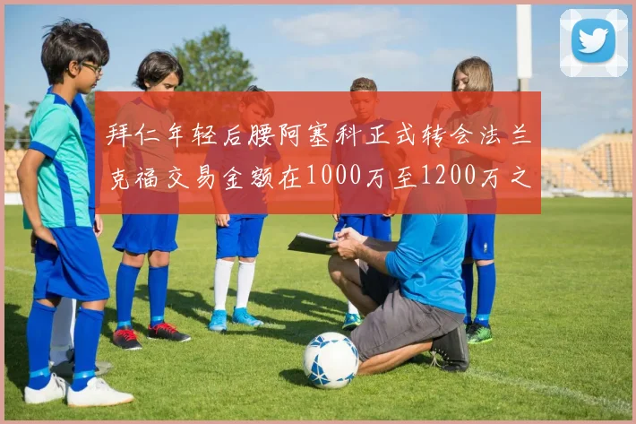 拜仁年轻后腰阿塞科正式转会法兰克福交易金额在1000万至1200万之间