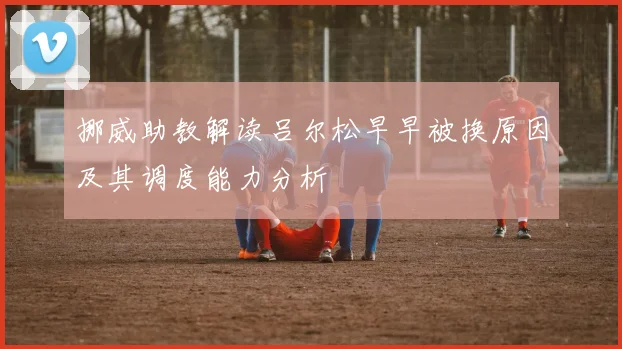 挪威助教解读吕尔松早早被换原因及其调度能力分析