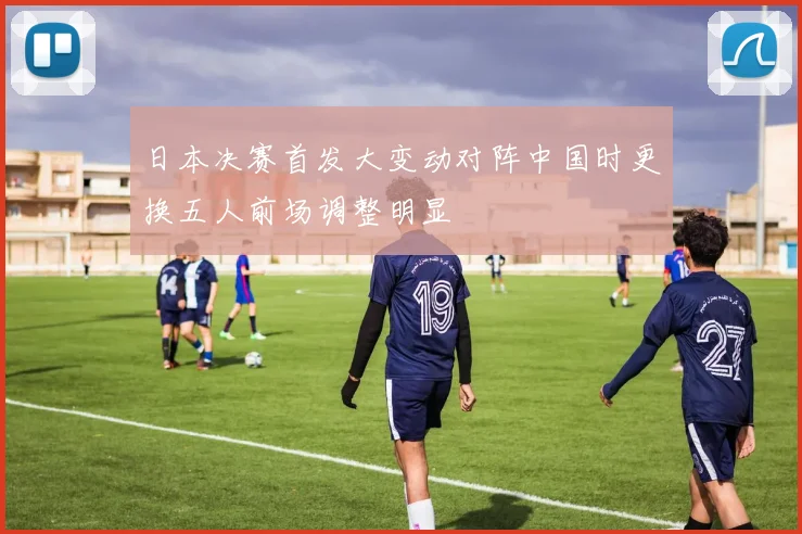 日本决赛首发大变动对阵中国时更换五人前场调整明显