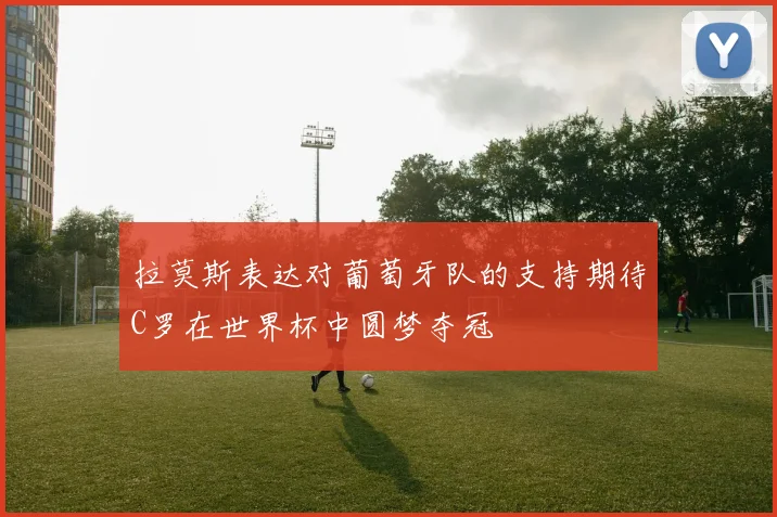 拉莫斯表达对葡萄牙队的支持期待C罗在世界杯中圆梦夺冠