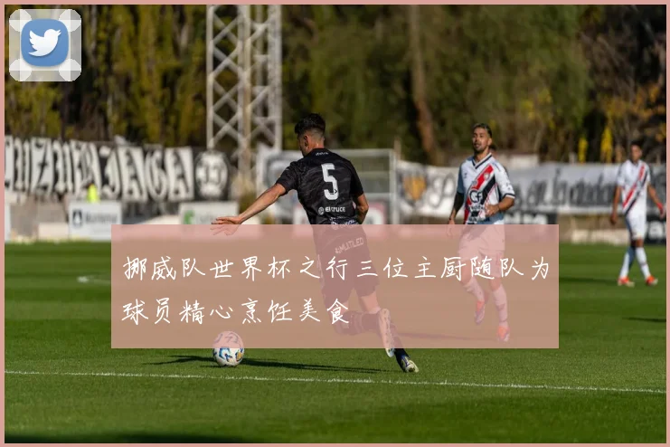 挪威队世界杯之行三位主厨随队为球员精心烹饪美食