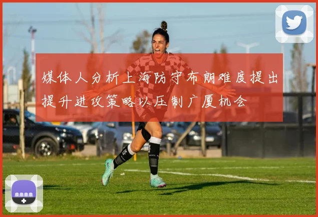 媒体人分析上海防守布朗难度提出提升进攻策略以压制广厦机会