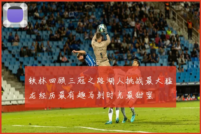 铁林回顾三冠之路湖人挑战最大猛龙经历最有趣马刺时光最甜蜜