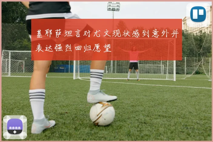 基耶萨坦言对尤文现状感到意外并表达强烈回归愿望
