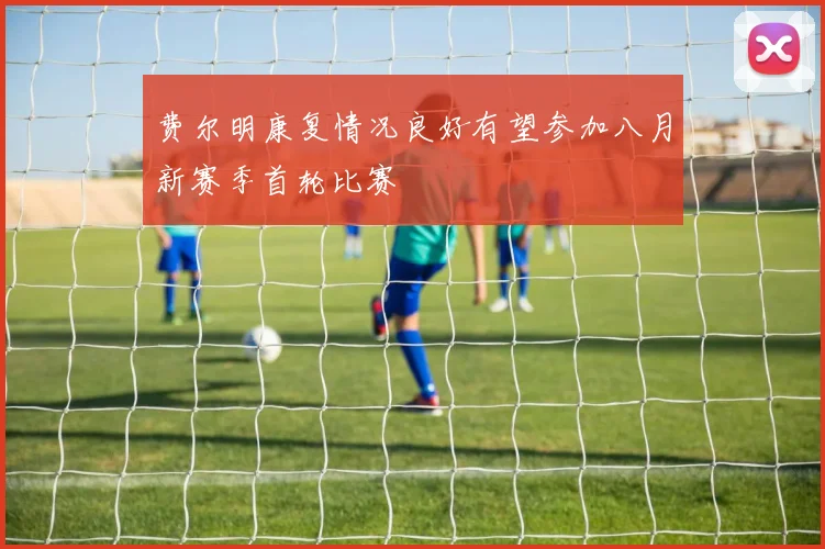 费尔明康复情况良好有望参加八月新赛季首轮比赛