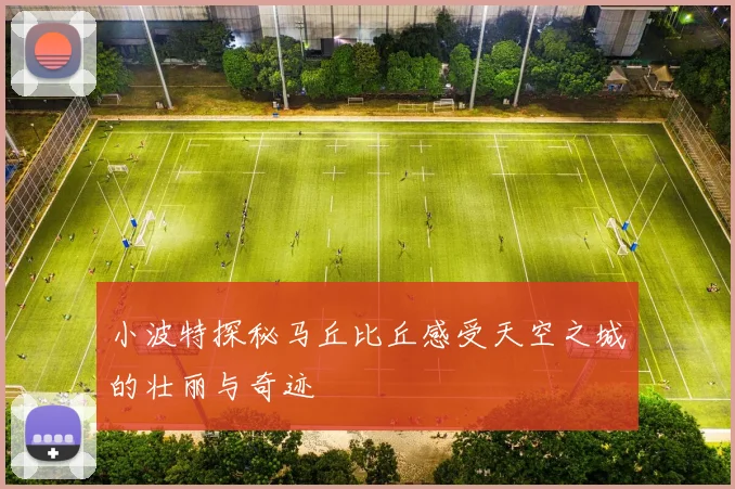 小波特探秘马丘比丘感受天空之城的壮丽与奇迹