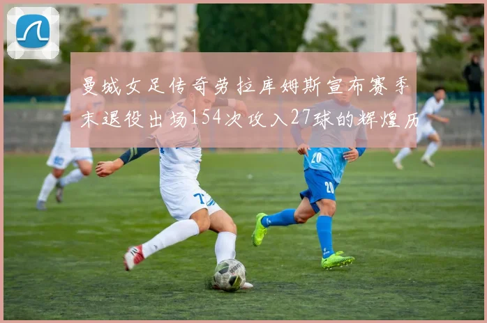 曼城女足传奇劳拉库姆斯宣布赛季末退役出场154次攻入27球的辉煌历程