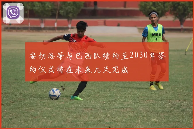 安切洛蒂与巴西队续约至2030年签约仪式将在未来几天完成