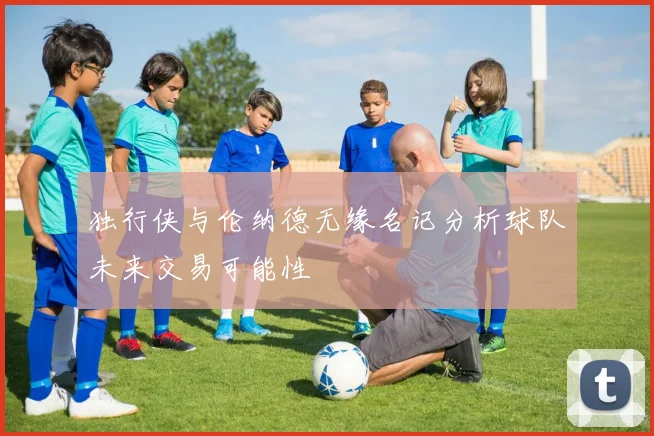 独行侠与伦纳德无缘名记分析球队未来交易可能性