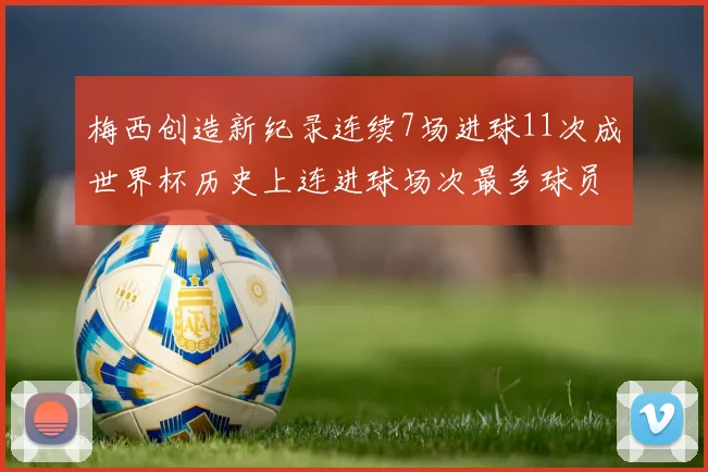 梅西创造新纪录连续7场进球11次成世界杯历史上连进球场次最多球员