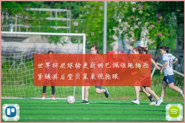 世界杯进球榜更新姆巴佩领跑梅西紧随其后登贝莱表现抢眼