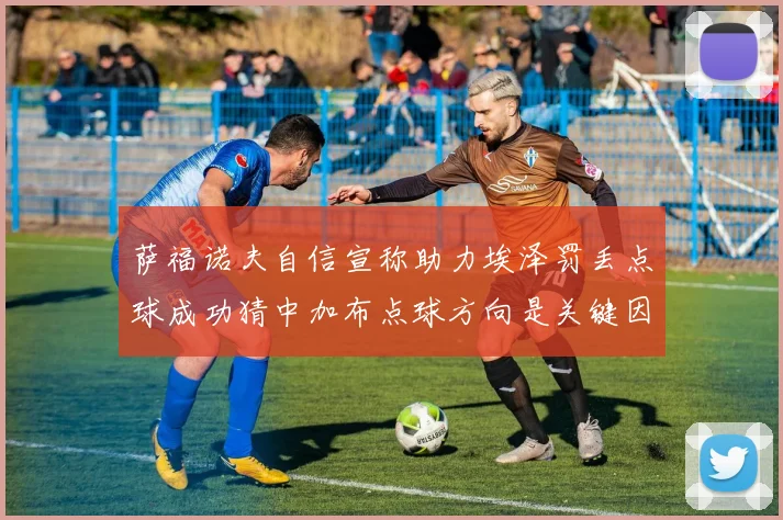 萨福诺夫自信宣称助力埃泽罚丢点球成功猜中加布点球方向是关键因素
