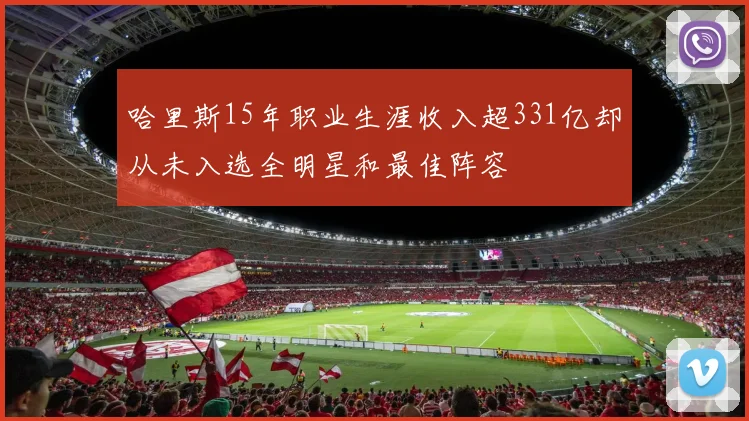 哈里斯15年职业生涯收入超331亿却从未入选全明星和最佳阵容