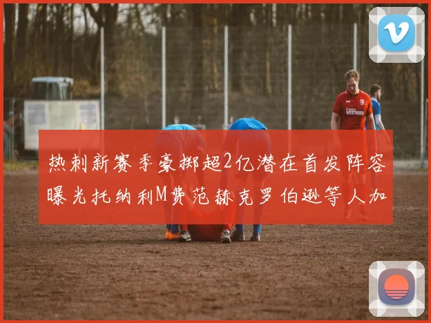 热刺新赛季豪掷超2亿潜在首发阵容曝光托纳利M费范赫克罗伯逊等人加盟