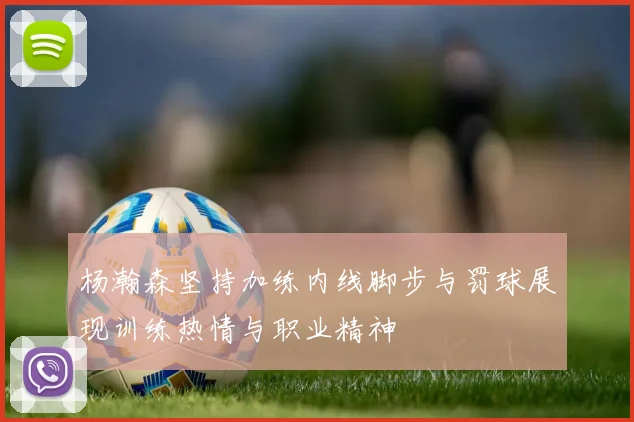 杨瀚森坚持加练内线脚步与罚球展现训练热情与职业精神