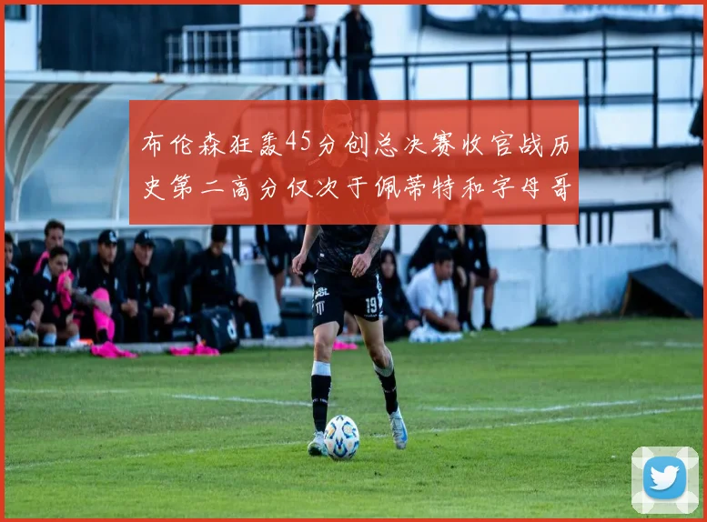 布伦森狂轰45分创总决赛收官战历史第二高分仅次于佩蒂特和字母哥