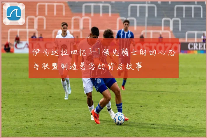 伊戈达拉回忆3-1领先骑士时的心态与联盟制造悬念的背后故事
