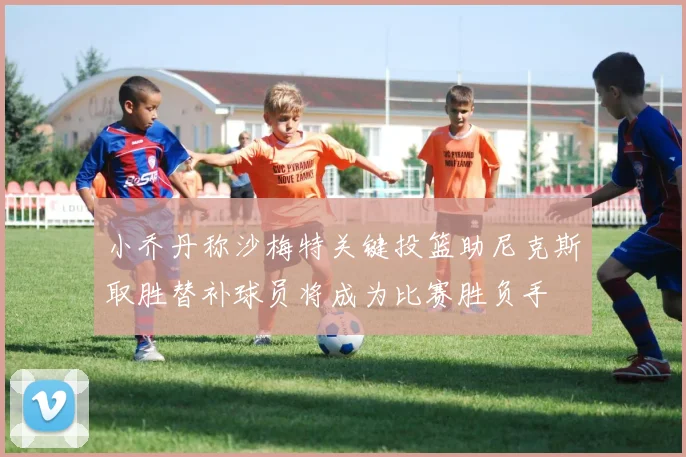 小乔丹称沙梅特关键投篮助尼克斯取胜替补球员将成为比赛胜负手