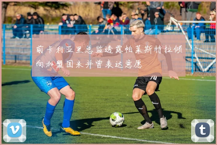 前卡利亚里总监透露帕莱斯特拉倾向加盟国米并曾表达意愿