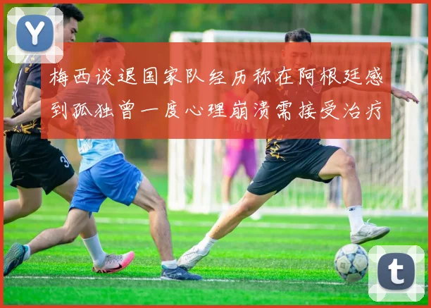 梅西谈退国家队经历称在阿根廷感到孤独曾一度心理崩溃需接受治疗