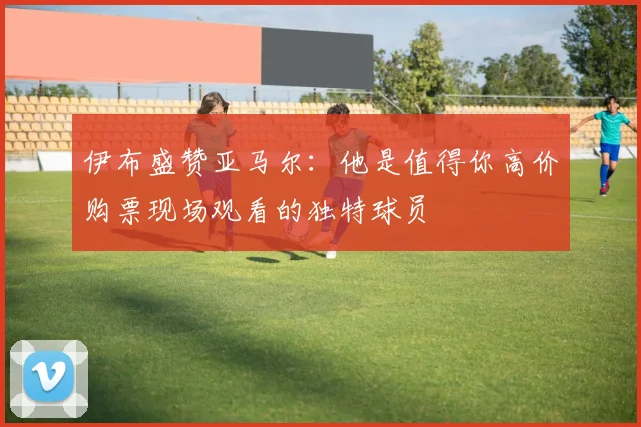 伊布盛赞亚马尔：他是值得你高价购票现场观看的独特球员